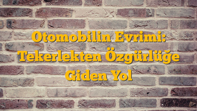Otomobilin Evrimi: Tekerlekten Özgürlüğe Giden Yol