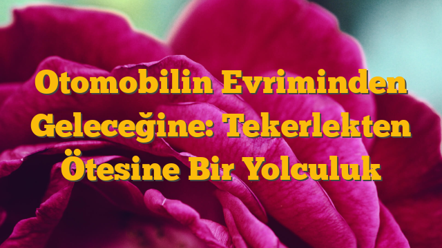 Otomobilin Evriminden Geleceğine: Tekerlekten Ötesine Bir Yolculuk