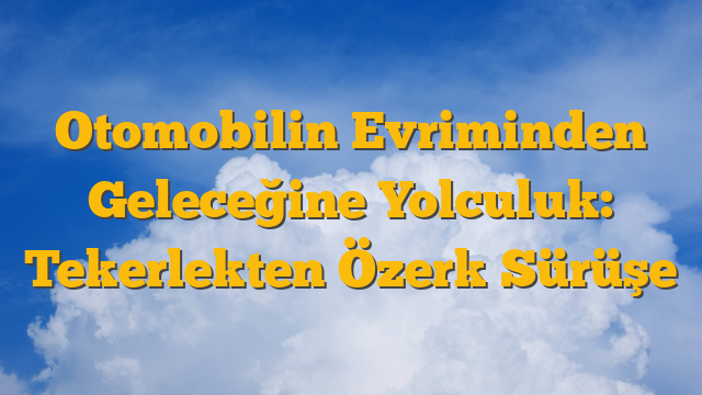 Otomobilin Evriminden Geleceğine Yolculuk: Tekerlekten Özerk Sürüşe