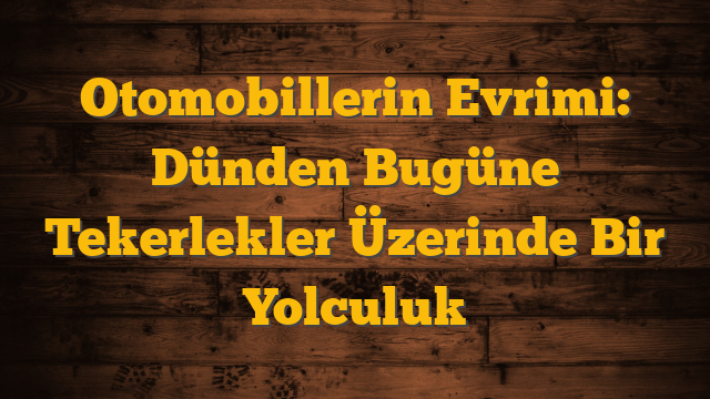 Otomobillerin Evrimi: Dünden Bugüne Tekerlekler Üzerinde Bir Yolculuk
