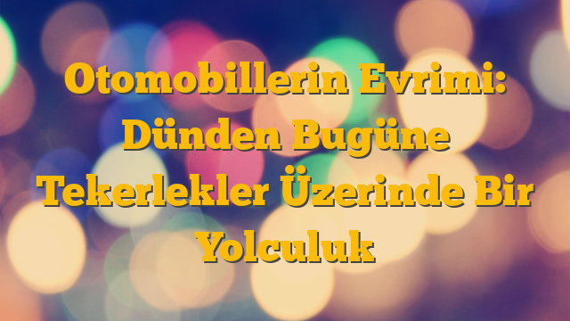 Otomobillerin Evrimi: Dünden Bugüne Tekerlekler Üzerinde Bir Yolculuk