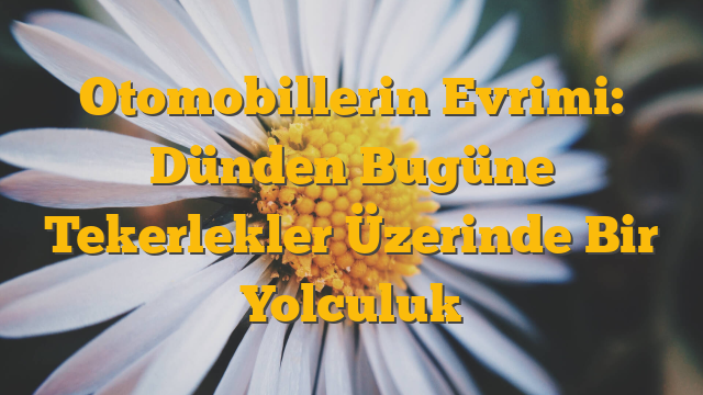Otomobillerin Evrimi: Dünden Bugüne Tekerlekler Üzerinde Bir Yolculuk
