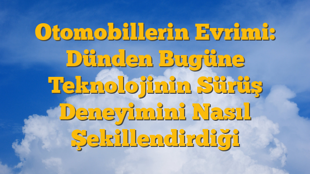 Otomobillerin Evrimi: Dünden Bugüne Teknolojinin Sürüş Deneyimini Nasıl Şekillendirdiği
