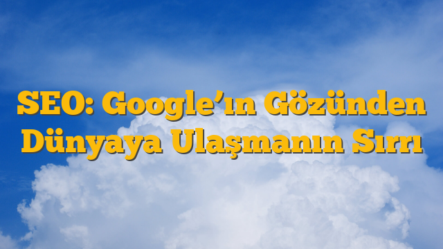SEO: Google’ın Gözünden Dünyaya Ulaşmanın Sırrı