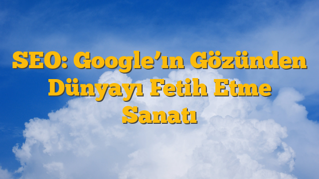 SEO: Google’ın Gözünden Dünyayı Fetih Etme Sanatı