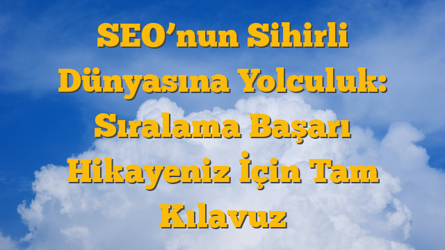 SEO’nun Sihirli Dünyasına Yolculuk: Sıralama Başarı Hikayeniz İçin Tam Kılavuz