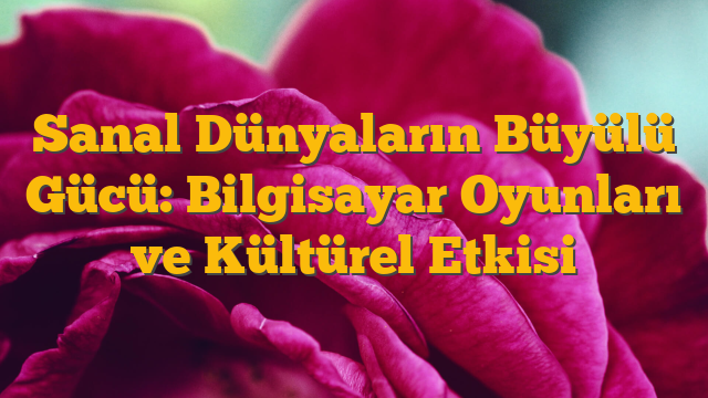 Sanal Dünyaların Büyülü Gücü: Bilgisayar Oyunları ve Kültürel Etkisi