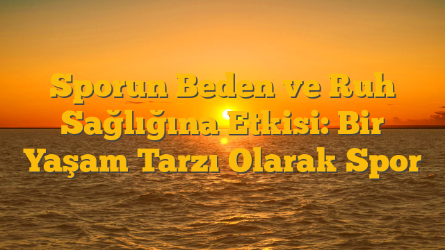 Sporun Beden ve Ruh Sağlığına Etkisi: Bir Yaşam Tarzı Olarak Spor