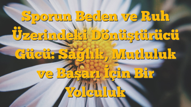 Sporun Beden ve Ruh Üzerindeki Dönüştürücü Gücü: Sağlık, Mutluluk ve Başarı İçin Bir Yolculuk