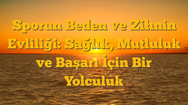 Sporun Beden ve Zihnin Evliliği:  Sağlık, Mutluluk ve Başarı İçin Bir Yolculuk