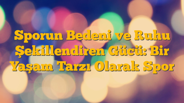 Sporun Bedeni ve Ruhu Şekillendiren Gücü: Bir Yaşam Tarzı Olarak Spor
