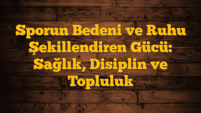 Sporun Bedeni ve Ruhu Şekillendiren Gücü: Sağlık, Disiplin ve Topluluk