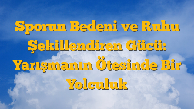 Sporun Bedeni ve Ruhu Şekillendiren Gücü: Yarışmanın Ötesinde Bir Yolculuk