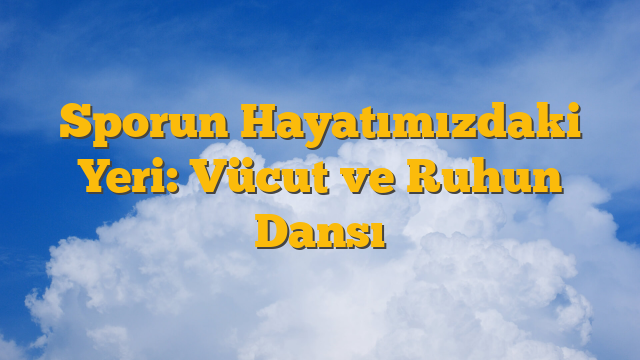Sporun Hayatımızdaki Yeri: Vücut ve Ruhun Dansı