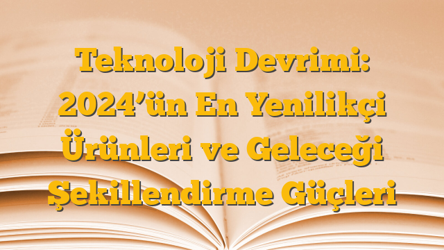 Teknoloji Devrimi: 2024’ün En Yenilikçi Ürünleri ve Geleceği Şekillendirme Güçleri