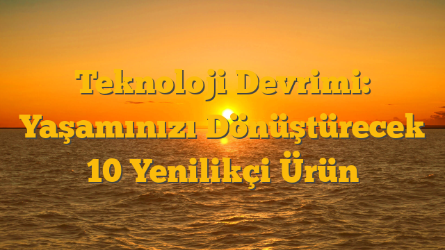 Teknoloji Devrimi: Yaşamınızı Dönüştürecek 10 Yenilikçi Ürün