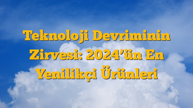 Teknoloji Devriminin Zirvesi: 2024’ün En Yenilikçi Ürünleri