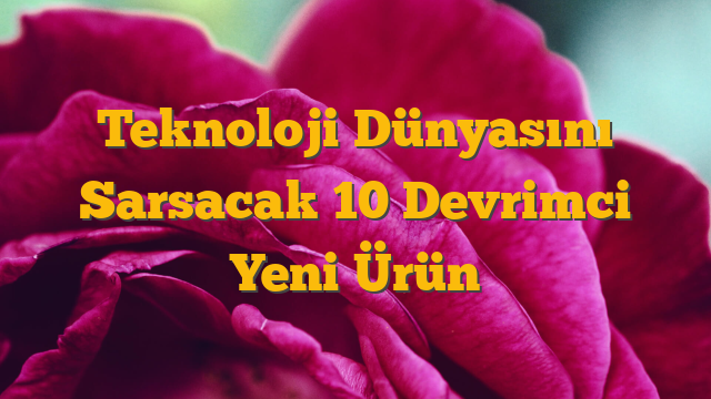 Teknoloji Dünyasını Sarsacak 10 Devrimci Yeni Ürün
