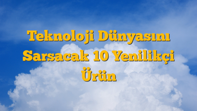 Teknoloji Dünyasını Sarsacak 10 Yenilikçi Ürün