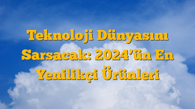 Teknoloji Dünyasını Sarsacak: 2024’ün En Yenilikçi Ürünleri