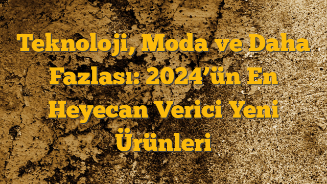 Teknoloji, Moda ve Daha Fazlası: 2024’ün En Heyecan Verici Yeni Ürünleri