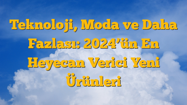 Teknoloji, Moda ve Daha Fazlası: 2024’ün En Heyecan Verici Yeni Ürünleri