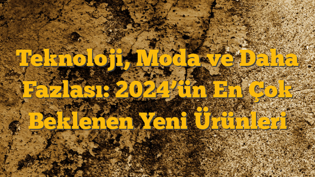 Teknoloji, Moda ve Daha Fazlası: 2024’ün En Çok Beklenen Yeni Ürünleri