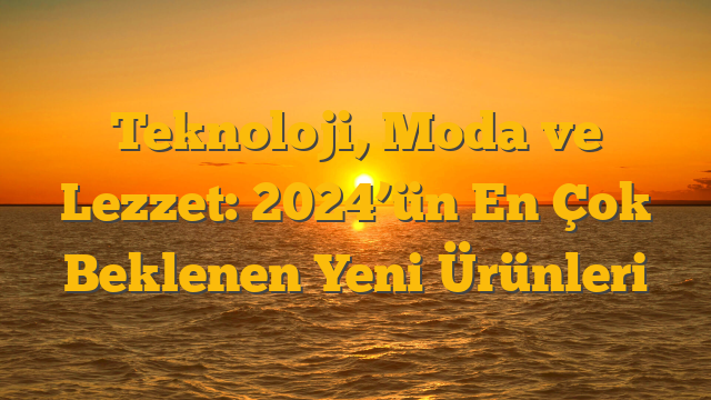 Teknoloji, Moda ve Lezzet: 2024’ün En Çok Beklenen Yeni Ürünleri