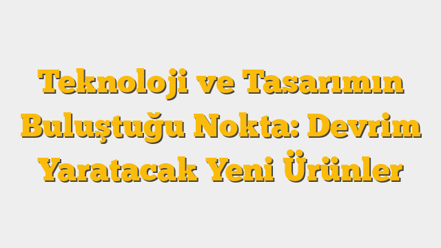 Teknoloji ve Tasarımın Buluştuğu Nokta: Devrim Yaratacak Yeni Ürünler