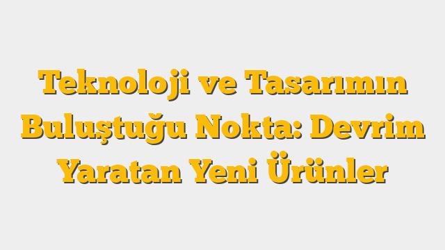 Teknoloji ve Tasarımın Buluştuğu Nokta: Devrim Yaratan Yeni Ürünler