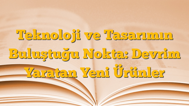 Teknoloji ve Tasarımın Buluştuğu Nokta: Devrim Yaratan Yeni Ürünler