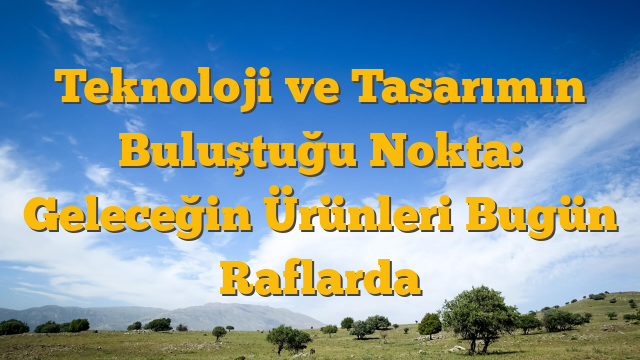 Teknoloji ve Tasarımın Buluştuğu Nokta: Geleceğin Ürünleri Bugün Raflarda