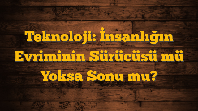 Teknoloji: İnsanlığın Evriminin Sürücüsü mü Yoksa Sonu mu?