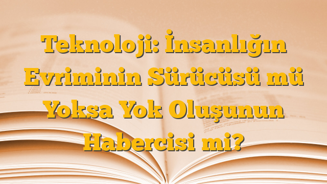 Teknoloji: İnsanlığın Evriminin Sürücüsü mü Yoksa Yok Oluşunun Habercisi mi?
