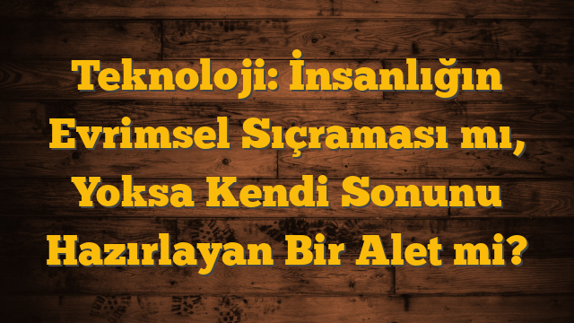 Teknoloji: İnsanlığın Evrimsel Sıçraması mı, Yoksa Kendi Sonunu Hazırlayan Bir Alet mi?