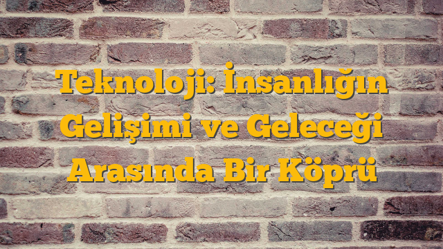 Teknoloji: İnsanlığın Gelişimi ve Geleceği Arasında Bir Köprü