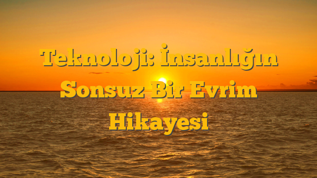 Teknoloji: İnsanlığın Sonsuz Bir Evrim Hikayesi