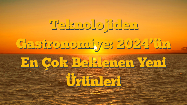 Teknolojiden Gastronomiye: 2024’ün En Çok Beklenen Yeni Ürünleri