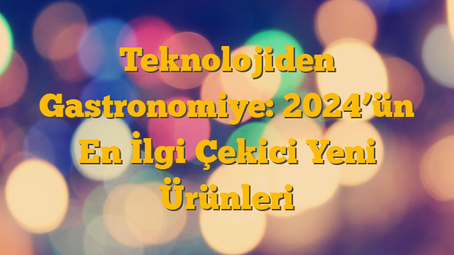 Teknolojiden Gastronomiye: 2024’ün En İlgi Çekici Yeni Ürünleri