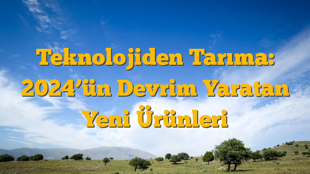 Teknolojiden Tarıma: 2024’ün Devrim Yaratan Yeni Ürünleri