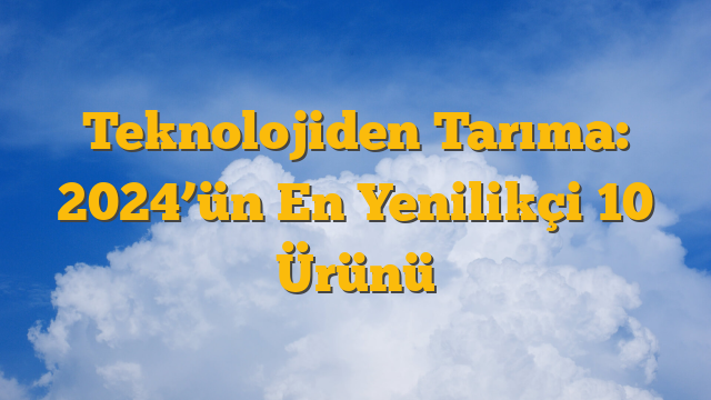 Teknolojiden Tarıma: 2024’ün En Yenilikçi 10 Ürünü
