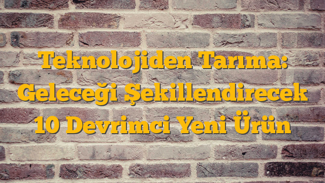 Teknolojiden Tarıma: Geleceği Şekillendirecek 10 Devrimci Yeni Ürün
