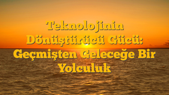 Teknolojinin Dönüştürücü Gücü: Geçmişten Geleceğe Bir Yolculuk