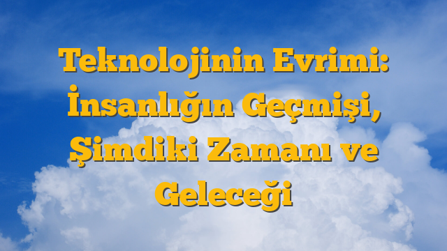 Teknolojinin Evrimi: İnsanlığın Geçmişi, Şimdiki Zamanı ve Geleceği