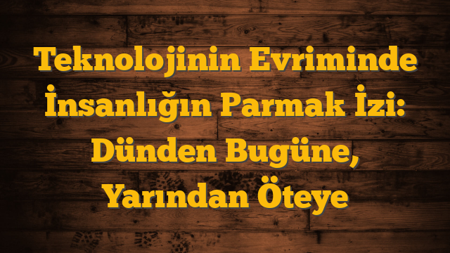 Teknolojinin Evriminde İnsanlığın Parmak İzi: Dünden Bugüne, Yarından Öteye