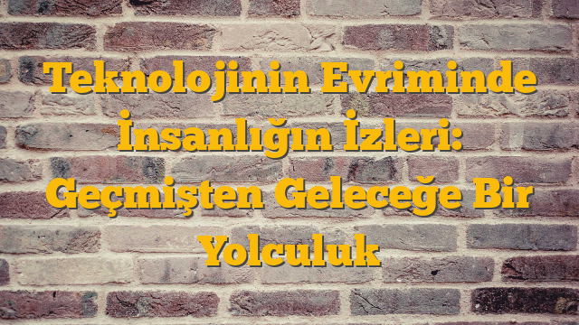 Teknolojinin Evriminde İnsanlığın İzleri: Geçmişten Geleceğe Bir Yolculuk