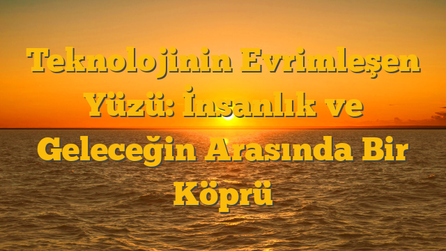 Teknolojinin Evrimleşen Yüzü: İnsanlık ve Geleceğin Arasında Bir Köprü