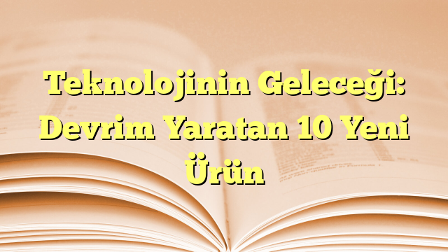 Teknolojinin Geleceği: Devrim Yaratan 10 Yeni Ürün