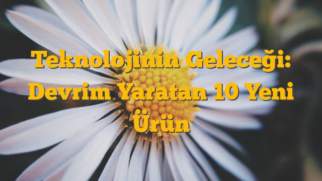 Teknolojinin Geleceği: Devrim Yaratan 10 Yeni Ürün