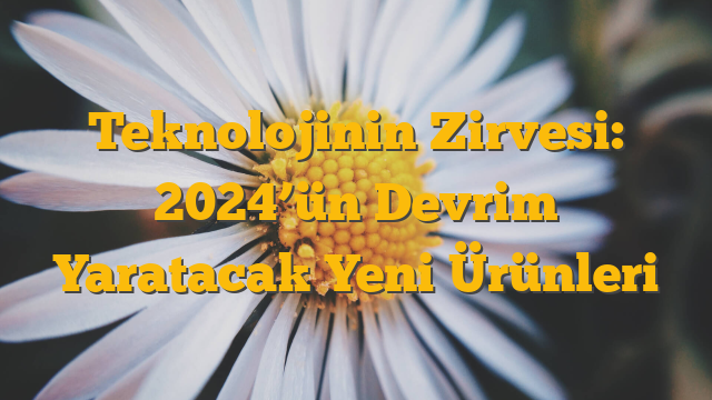 Teknolojinin Zirvesi: 2024’ün Devrim Yaratacak Yeni Ürünleri